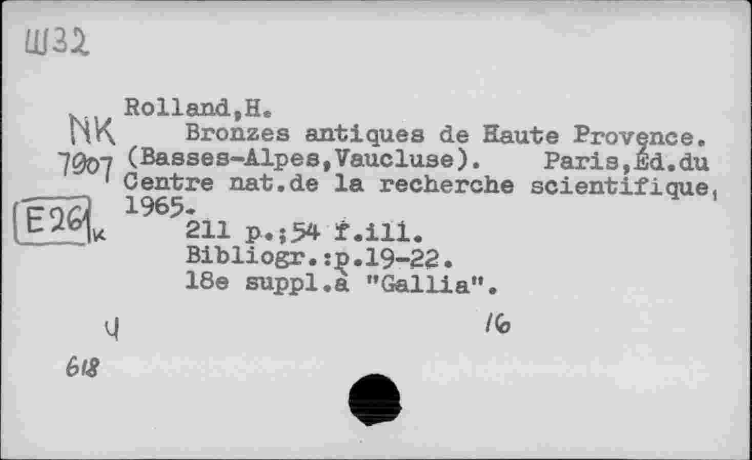 ﻿шзі
Rolland,H.
ПК Bronzes antiques de Haute Provence. (Basses-Alpes,Vaucluse).	Paris,Ed.du
1 Centre nat.de la recherche scientifique.
1965.
211 p«;54 f.ill.
Bibliogr.:p.19-22.
18e suppl.a "Gallia”.
4
l<o